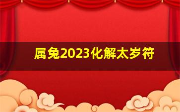 属兔2023化解太岁符,2023年属兔人值太岁要注意哪些问题如何转运