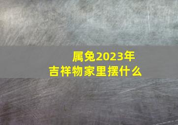 属兔2023年吉祥物家里摆什么,属兔的人家里放什么旺财