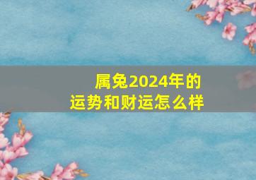 属兔2024年的运势和财运怎么样,属兔人2024年全年运势运程