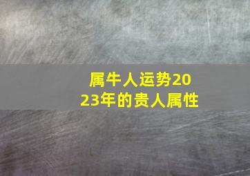 属牛人运势2023年的贵人属性,1973年属牛2023年财运贵人相助事业运势转好