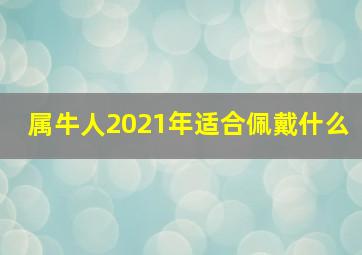 属牛人2021年适合佩戴什么,2021年属牛本命年如何转运牛年本命年戴什么饰品好