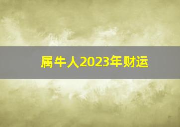 属牛人2023年财运,属牛男2023年的运气和财运怎么样