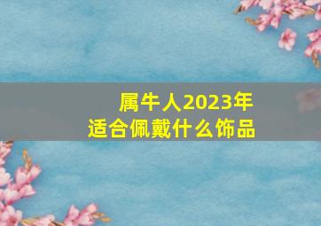 属牛人2023年适合佩戴什么饰品,2023年本命年佩戴什么好2023年适合戴什么饰品