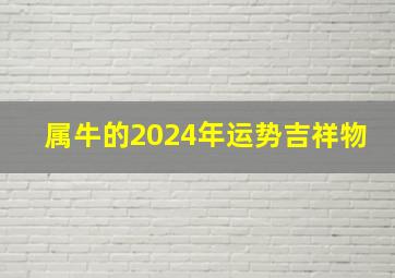 属牛的2024年运势吉祥物,属牛的人2024年运势及运程详解