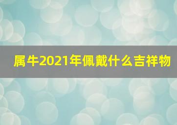 属牛2021年佩戴什么吉祥物,2021年9月属牛人戴什么转运本命年佩戴吉祥物助运势