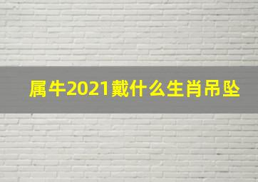 属牛2021戴什么生肖吊坠,2021年属牛的招财辟邪饰物是什么