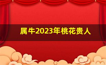 属牛2023年桃花贵人,2022年属牛桃花贵人