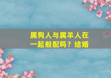 属狗人与属羊人在一起般配吗？结婚