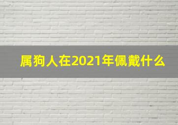 属狗人在2021年佩戴什么,2021年属狗刑太岁佩戴什么最适宜