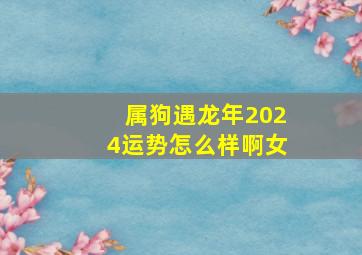 属狗遇龙年2024运势怎么样啊女,属狗在龙年2024运气