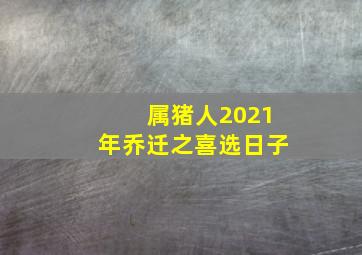 属猪人2021年乔迁之喜选日子,属猪的人搬家吉日