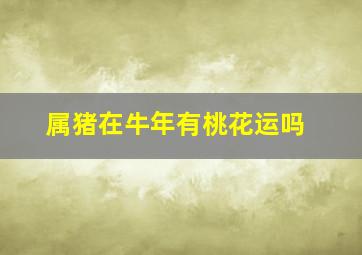 属猪在牛年有桃花运吗,71年出生的属猪的男人2021牛年运气良好吉星相助官印相生