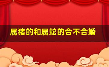 属猪的和属蛇的合不合婚,属猪和属蛇婚姻相配吗