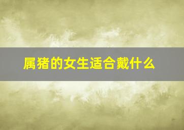 属猪的女生适合戴什么,83年属猪女戴什么旺财83年属猪女适合佩戴的饰品有哪些