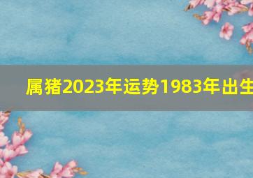 属猪2023年运势1983年出生,1983年属猪2023年运势?