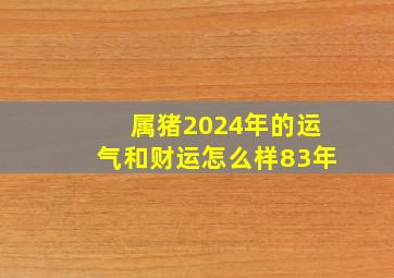 属猪2024年的运气和财运怎么样83年,1983年2024年属猪人的全年运势