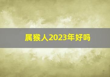 属猴人2023年好吗,生肖猴2023年运势