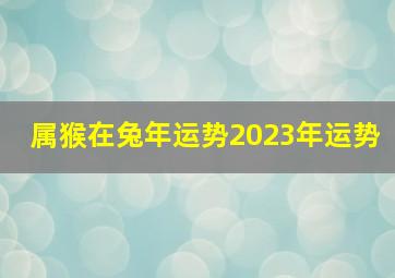 属猴在兔年运势2023年运势,往年8岁属什么生肖2023往年的总体运势好吗