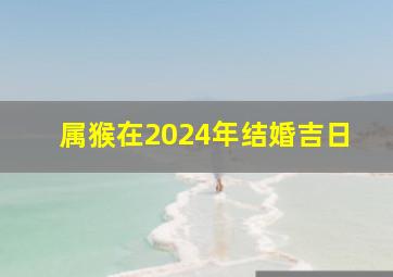 属猴在2024年结婚吉日,属猴的人在2024年结婚