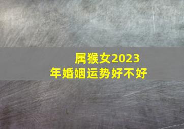 属猴女2023年婚姻运势好不好,八零年属猴女2023年运势如何