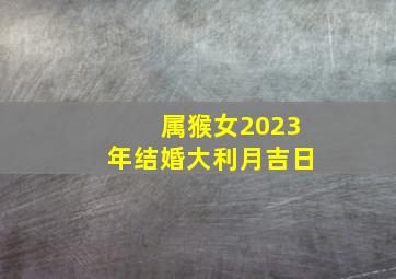 属猴女2023年结婚大利月吉日,2022年属猴几月份结婚好今年结婚最佳日期