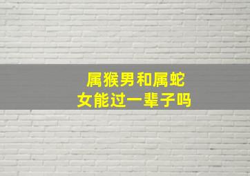 属猴男和属蛇女能过一辈子吗,属猴男和属蛇女能过一辈子吗婚姻