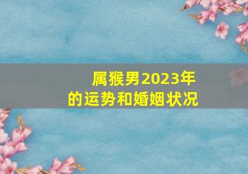 属猴男2023年的运势和婚姻状况,55岁1968年出生属猴人2023年感情婚姻如何会离婚吗