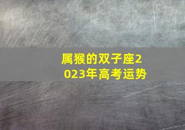 属猴的双子座2023年高考运势,双子座明年2023运势好吗2022年运程如何