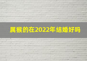 属猴的在2022年结婚好吗,属猴的2022年结婚吉日