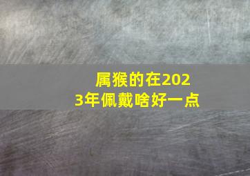 属猴的在2023年佩戴啥好一点,肖猴者2023年4月改运大揭秘让运气好起来的办法