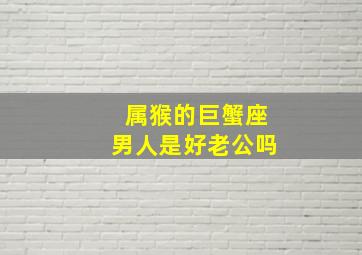 属猴的巨蟹座男人是好老公吗,属猴的巨蟹座男人喜欢什么样的女人