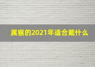 属猴的2021年适合戴什么,2021年生肖佩戴什么动物佩戴什么生肖吉利