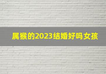 属猴的2023结婚好吗女孩,属猴的2023结婚好吗女孩