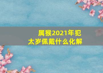 属猴2021年犯太岁佩戴什么化解,2021年犯太岁怎么化解