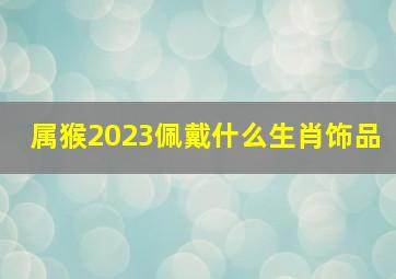 属猴2023佩戴什么生肖饰品,2023年属猴终于转运了