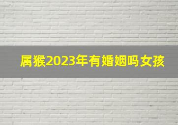 属猴2023年有婚姻吗女孩,2023年上半年生肖猴女婚姻运怎样样有什么要特别留意吗