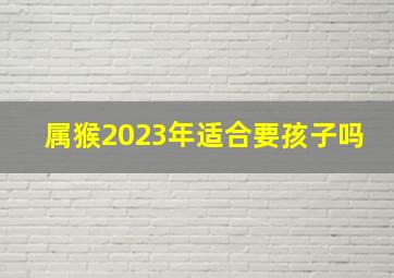 属猴2023年适合要孩子吗,猴年2023年运势及运程