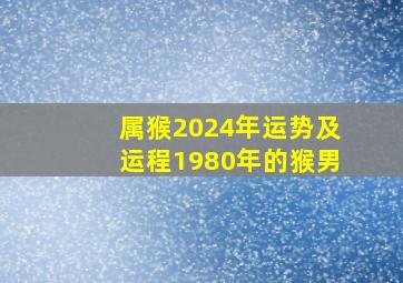 属猴2024年运势及运程1980年的猴男,2024年属猴的人的全年运势 1980年