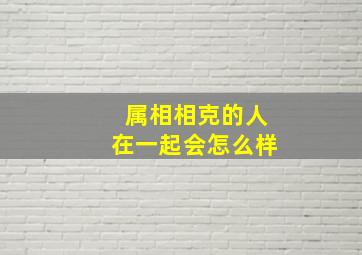 属相相克的人在一起会怎么样,属相相克的两个人怎么化解