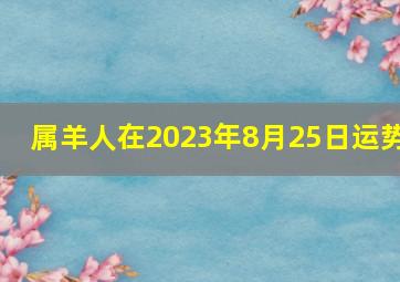 属羊人在2023年8月25日运势,2023属羊每月运势详解总体向好邂逅真爱