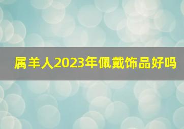 属羊人2023年佩戴饰品好吗,属羊人2023年全年财运如何