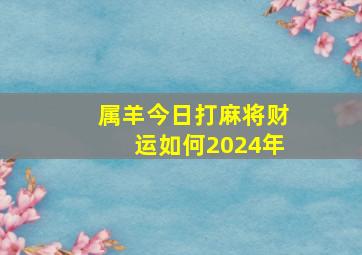 属羊今日打麻将财运如何2024年,属羊人今日打牌财运