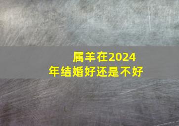 属羊在2024年结婚好还是不好,属羊2024年感情运势