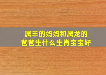 属羊的妈妈和属龙的爸爸生什么生肖宝宝好,爸爸属龙妈妈属羊孩子属什么好