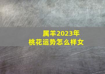 属羊2023年桃花运势怎么样女,91年属羊女命2023年运势运程兔年运势查询