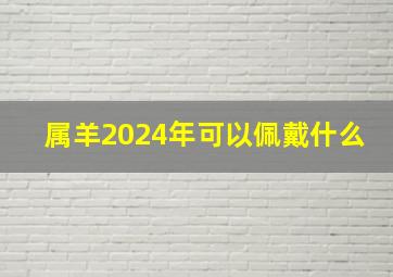 属羊2024年可以佩戴什么,属羊2024年可以佩戴什么生肖饰品