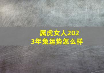 属虎女人2023年兔运势怎么样,属虎的和属兔2023年婚姻运势好不好化解不利才能细水长流