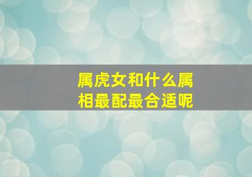 属虎女和什么属相最配最合适呢,属虎女和什么属相配婚最好