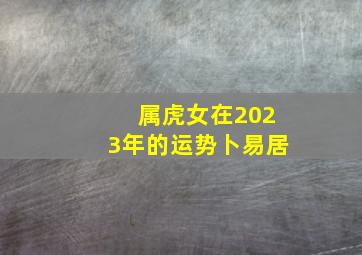 属虎女在2023年的运势卜易居,属虎2023年全年运势及运程详解