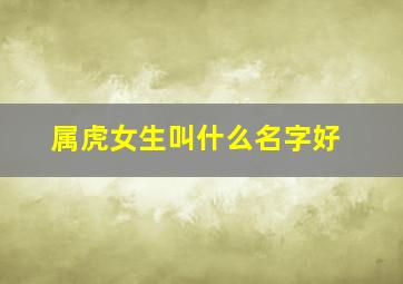 属虎女生叫什么名字好,属虎女孩子取什么名字好听有内涵